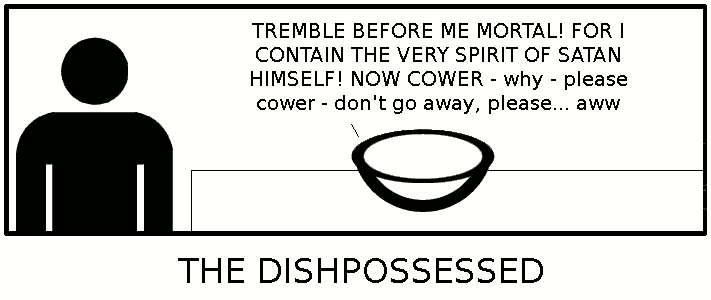 {A dish on a table}/Dish: TREMBLE BEFORE ME MORTAL! FOR I CONTAIN THE VERY SPIRIT OF SATAN HIMSELF! NOW COWER - why - please cower - don't go away, please... aww/Caption: THE DISHPOSSESSED