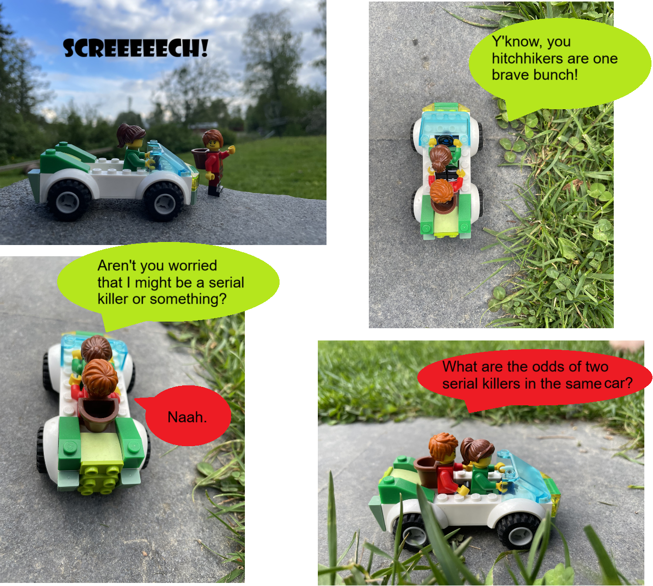 {a beautiful countryside. Holly pulls over for Samantha, who's hitching a ride}
SFX: SCREEEEECH!
Holly: Y'know, you hitchhikers are one brave bunch!
Holly: Aren't you worried that I might be a serial killer or something?
Samantha: Naah.
Samantha: What are the odds of two serial killers in the same car?